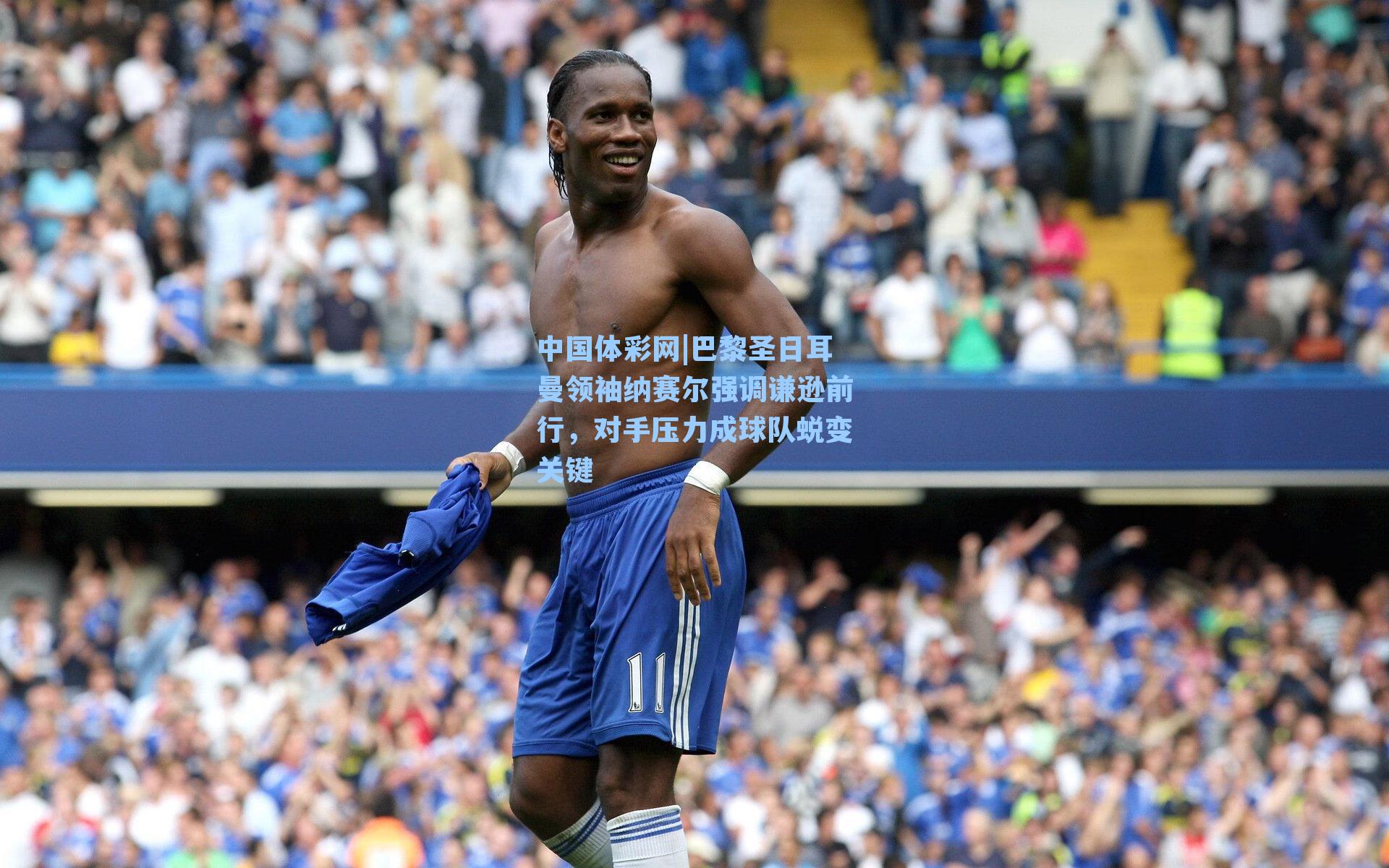 巴黎圣日耳曼领袖纳赛尔强调谦逊前行，对手压力成球队蜕变关键