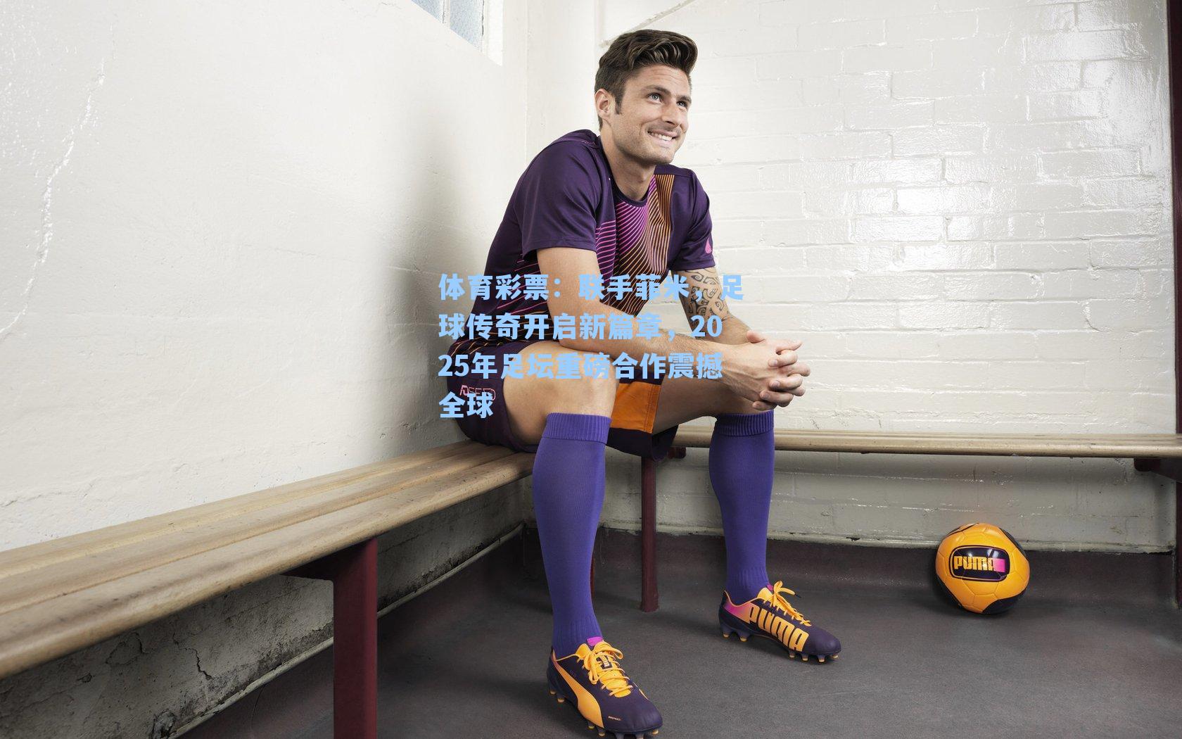 联手菲米，足球传奇开启新篇章，2025年足坛重磅合作震撼全球