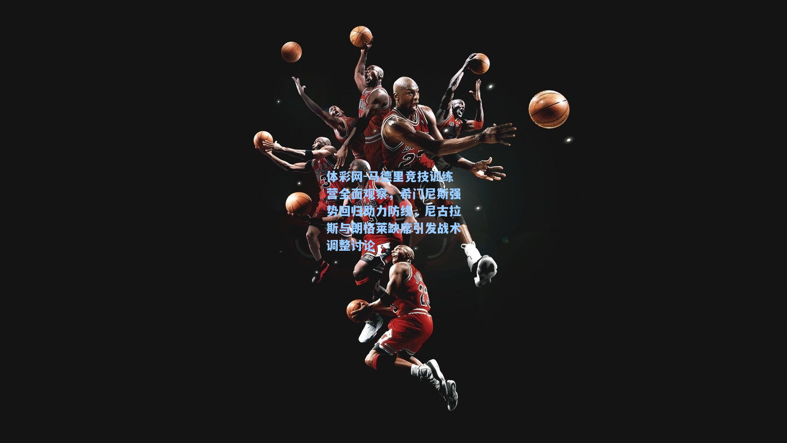 马德里竞技训练营全面观察，希门尼斯强势回归助力防线，尼古拉斯与朗格莱缺席引发战术调整讨论