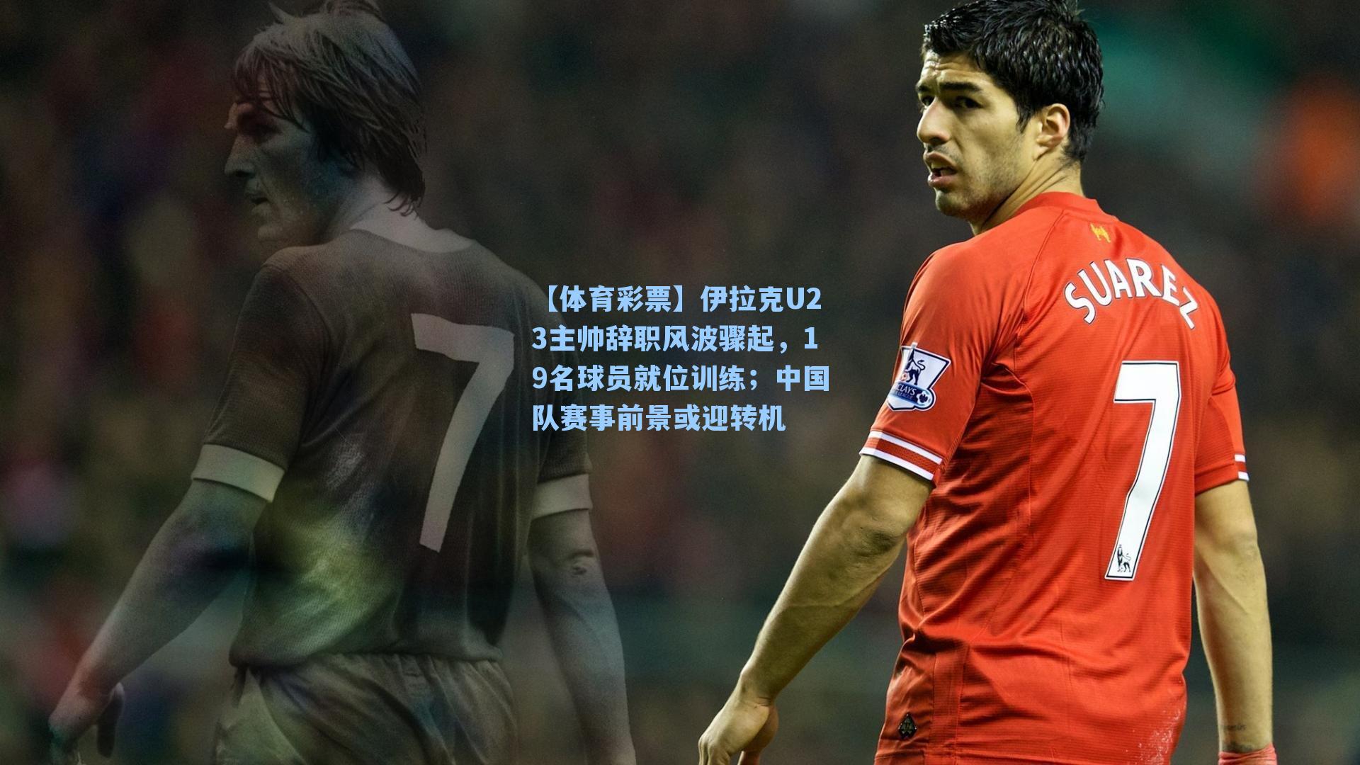 伊拉克U23主帅辞职风波骤起，19名球员就位训练；中国队赛事前景或迎转机