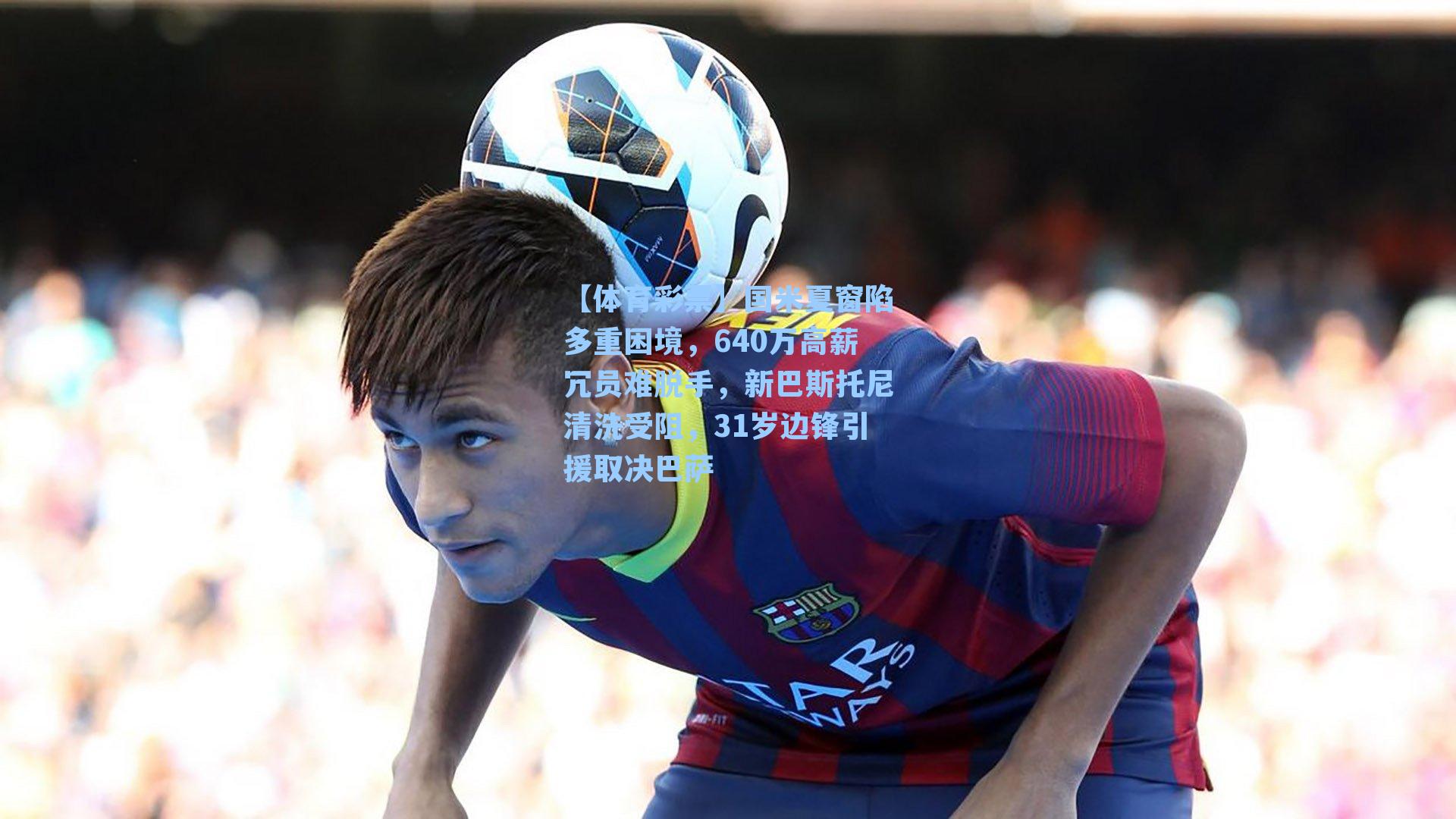 国米夏窗陷多重困境，640万高薪冗员难脱手，新巴斯托尼清洗受阻，31岁边锋引援取决巴萨
